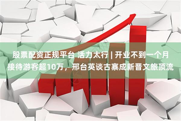 股票配资正规平台 活力太行 | 开业不到一个月接待游客超10万，邢台英谈古寨成新晋文旅顶流