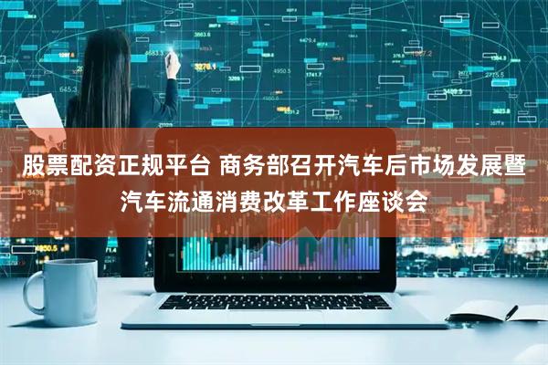 股票配资正规平台 商务部召开汽车后市场发展暨汽车流通消费改革工作座谈会