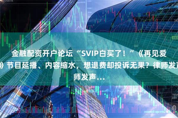 金融配资开户论坛 “SVIP白买了！”《再见爱人5》节目延播、内容缩水，想退费却投诉无果？律师发声…