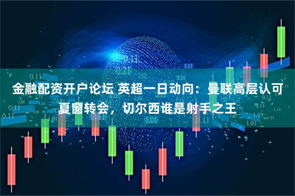 金融配资开户论坛 英超一日动向：曼联高层认可夏窗转会，切尔西谁是射手之王