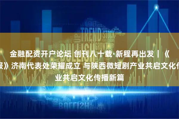 金融配资开户论坛 创刊八十载·新程再出发｜《中国晨报》济南代表处荣耀成立 与陕西微短剧产业共启文化传播新篇