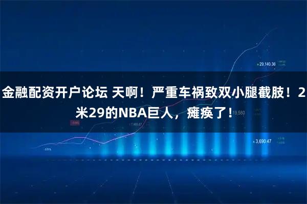 金融配资开户论坛 天啊！严重车祸致双小腿截肢！2米29的NBA巨人，瘫痪了！