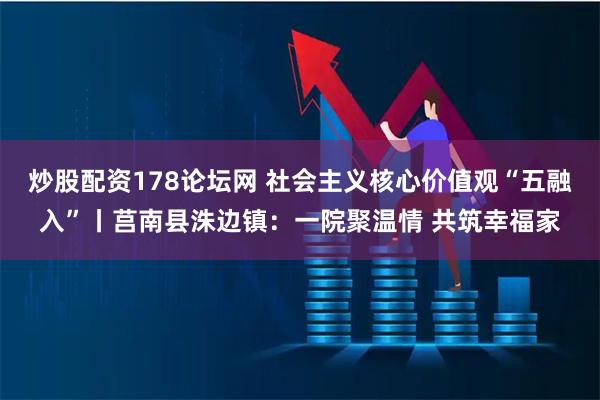 炒股配资178论坛网 社会主义核心价值观“五融入”丨莒南县洙边镇：一院聚温情 共筑幸福家
