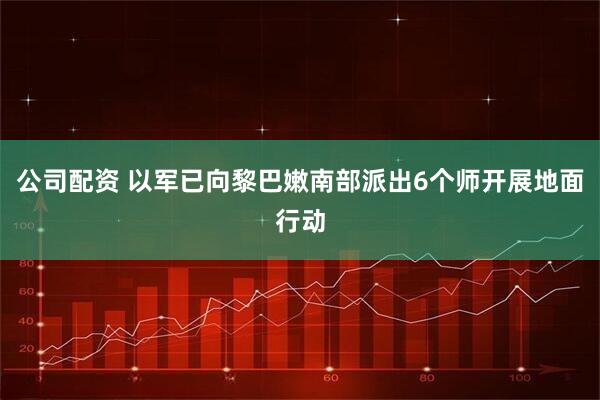 公司配资 以军已向黎巴嫩南部派出6个师开展地面行动
